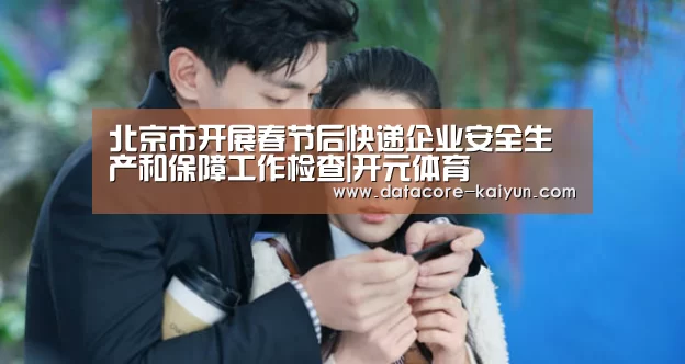 北京市开展春节后快递企业安全生产和保障工作检查|开元体育(图4) 开云体育首页